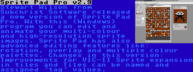 Sprite Pad Pro v2.9 | Stewart Wilson from Subchrist Software released a new version of Sprite Pad Pro. With this (Windows) program you can edit and animate your multi-colour and high-resolution sprite images. Sprite Pad has also advanced editing features like: rotation, overlay and multiple colour palettes. Changes in this version: Improvements for VIC-II Sprite expansion in tiles and Tiles can be named and assigned 'tag' values.