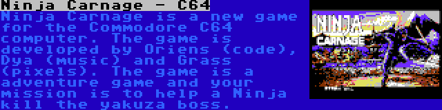 Ninja Carnage - C64 | Ninja Carnage is a new game for the Commodore C64 computer. The game is developed by Oriens (code), Dya (music) and Grass (pixels). The game is a adventure game and your mission is to help a Ninja kill the yakuza boss.