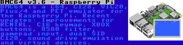 BMC64 v3.7 - Raspberry Pi | BMC64 is a C64, C128, VIC20, Plus/4 and PET emulator for the Raspberry Pi. Recent updates: Improvements for RCNTRL, C16 keymap, XBOX buttons, 8580 filter, gamepad input, dual SID C128, sound drive emulation and virtual devices.