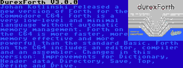 DurexForth V3.0.0 | Johan Kotlinski released a new version of Forth for the Commodore C64. Forth is a very low-level and minimal language without automatic memory management. Forth on the C64 is more faster, more memory effective and more powerful than the standard Basic. Forth on the C64 includes an editor, compiler and an assembler. Changes in this version: Improvements for Dictionary, Header data, Directory, Save, Top, Define and Drive.