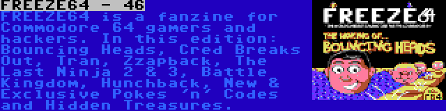 FREEZE64 - 46 | FREEZE64 is a fanzine for Commodore 64 gamers and hackers. In this edition: Bouncing Heads, Cred Breaks Out, Tran, Zzapback, The Last Ninja 2 & 3, Battle Kingdom, Hunchback, New & Exclusive Pokes 'n' Codes and Hidden Treasures.