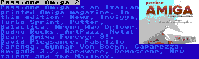 Passione Amiga 2 | Passione Amiga is an Italian printed Amiga magazine. In this edition: News, Inviyya, Turbo Sprint, Putter, Galactica, Wrong Way Driver, Dodgy Rocks, ArtPazz, Metal Gear, Amiga Forever 9!, David Pleasance, Fabrizio Farenga, Gunnar Von Boehn, Caparezza, AmigaOS 3.2, Hardware, Demoscene, New talent and the Mailbox.