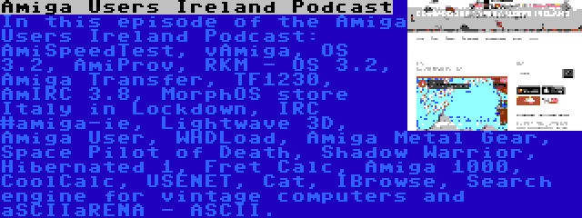 Amiga Users Ireland Podcast | In this episode of the Amiga Users Ireland Podcast: AmiSpeedTest, vAmiga, OS 3.2, AmiProv, RKM - OS 3.2, Amiga Transfer, TF1230, AmIRC 3.8, MorphOS store Italy in Lockdown, IRC #amiga-ie, Lightwave 3D, Amiga User, WHDLoad, Amiga Metal Gear, Space Pilot of Death, Shadow Warrior, Hibernated 1, Fret Calc, Amiga 1000, CoolCalc, USENET, Cat, IBrowse, Search engine for vintage computers and aSCIIaRENA - ASCII.