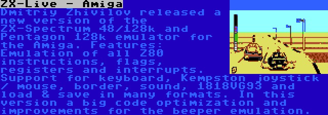 ZX-Live - Amiga | Dmitriy Zhivilov released a new version of the ZX-Spectrum 48/128k and Pentagon 128k emulator for the Amiga. Features: Emulation of all Z80 instructions, flags, registers and interrupts. Support for keyboard, Kempston joystick / mouse, border, sound, 1818VG93 and load & save in many formats. In this version a big code optimization and improvements for the beeper emulation.