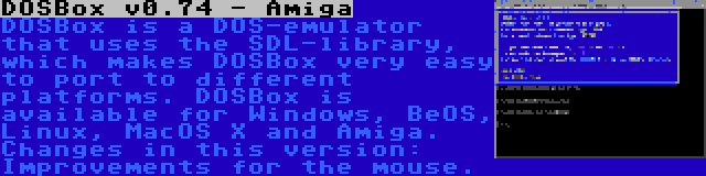 DOSBox v0.74 - Amiga | DOSBox is a DOS-emulator that uses the SDL-library, which makes DOSBox very easy to port to different platforms. DOSBox is available for Windows, BeOS, Linux, MacOS X and Amiga. Changes in this version: Improvements for the mouse.