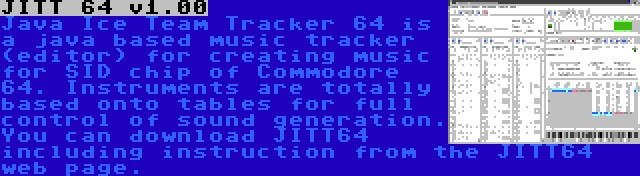 JITT 64 v1.00 | Java Ice Team Tracker 64 is a java based music tracker (editor) for creating music for SID chip of Commodore 64. Instruments are totally based onto tables for full control of sound generation. You can download JITT64 including instruction from the JITT64 web page.