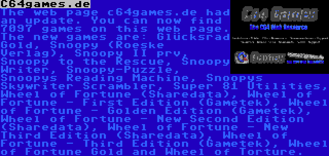 C64games.de | The web page c64games.de had an update. You can now find 7097 games on this web page. The new games are: Glücksrad Gold, Snoopy (Roeske Verlag), Snoopy II prv, Snoopy to the Rescue, Snoopy Writer, Snoopy-Puzzle, Snoopys Reading Machine, Snoopys Skywriter Scrambler, Super 81 Utilities, Wheel of Fortune (Sharedata), Wheel of Fortune - First Edition (Gametek), Wheel of Fortune - Golden Edition (Gametek), Wheel of Fortune - New Second Edition (Sharedata), Wheel of Fortune - New Third Edition (Sharedata), Wheel of Fortune - Third Edition (Gametek), Wheel of Fortune Gold and Wheel of Torture.