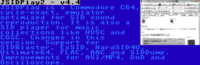 JSIDPlay2 - v4.4 | JSIDPlay is a Commodore C64, cycle-exact, emulator optimized for SID sound reproduction. It is also a SID player for music collections like HVSC and CGSC. Changes in this version: Support for SIDBlaster, ExSID, HardSID4U, Ultimate64, FLAC, AAC and SIDDump. Improvements for AVI/MP4, DnD and Oscilloscope.