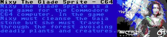 Nixy The Glade Sprite - C64 | Nixy The Glade Sprite is a new game for the Commodore C64 computer. In the game Nixy must cleanse the Gaia stone but she must travel through the forest avoiding deadly plants and creatures.