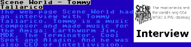 Scene World - Tommy Tallarico | The web page Scene World had an interview with Tommy Tallarico. Tommy is a music composer and made music for the Amiga: Earthworm Jim, MDK, The Terminator, Cool Spot and Aladin. And he was also CEO of Intellivision.