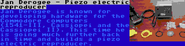 Jan Derogee - Piezo electric reproducer | Jan Derogee is known for developing hardware for the Commodore computers (1541-III, Cassiopei and the Cassiopei II). This time he is going much further back in time and builds a piezo electric reproducer.