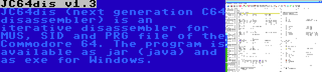 JC64dis v1.3 | JC64dis (next generation C64 disassembler) is an iterative disassembler for MUS, SID and PRG file of the Commodore 64. The program is available as jar (java) and as exe for Windows.