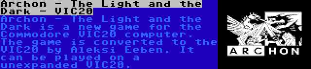 Archon - The Light and the Dark - VIC20 | Archon - The Light and the Dark is a new game for the Commodore VIC20 computer. The game is converted to the VIC20 by Aleksi Eeben. It can be played on a unexpanded VIC20.