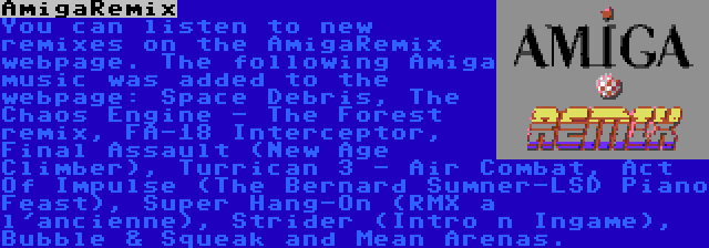 AmigaRemix | You can listen to new remixes on the AmigaRemix webpage. The following Amiga music was added to the webpage: Space Debris, The Chaos Engine - The Forest remix, FA-18 Interceptor, Final Assault (New Age Climber), Turrican 3 - Air Combat, Act Of Impulse (The Bernard Sumner-LSD Piano Feast), Super Hang-On (RMX a l'ancienne), Strider (Intro n Ingame), Bubble & Squeak and Mean Arenas.