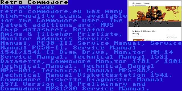 Retro Commodore | The web page retro-commodore.eu has many high-quality scans available for the Commodore user. The latest additions are: MOS Chip datasheet, Betafon Amiga & Tilbehør Prisliste, Monitor Addonics Service Manual, PC30-III Service Manual, Service Manual PC50-II, Service Manual 1541/1541-II Disk Drive, Monitor MM-14 Service Manual, Technical Manual 1531 Datasette, Commodore Monitor 1701 / 1901 Technical Manual, Technical Manual MPS-801, Technical Manual MPS-802, Technical Manual Diskettestation 1541, Commodore Diskette Diagnostic Manual 1571 Version 1.0 Preliminary and Commodore MPS1230 Service Manual.