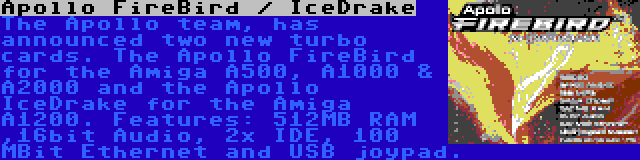 Apollo FireBird / IceDrake | The Apollo team, has announced two new turbo cards. The Apollo FireBird for the Amiga A500, A1000 & A2000 and the Apollo IceDrake for the Amiga A1200. Features: 512MB RAM ,16bit Audio, 2x IDE, 100 MBit Ethernet and USB joypad.