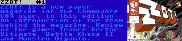 ZZOT! - #1 | ZZOT! Is a new paper magazine for the Commodore C64 user. In this edition: An introduction of the team behind the magazine. Review of the games Trance Sector Ultimate, Battle Khaos II and Monstro Giganto.