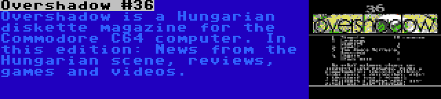 Overshadow #36 | Overshadow is a Hungarian diskette magazine for the Commodore C64 computer. In this edition: News from the Hungarian scene, reviews, games and videos.