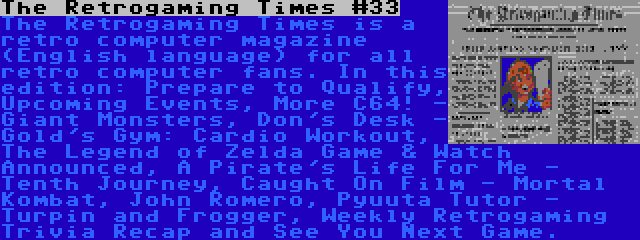 The Retrogaming Times #33 | The Retrogaming Times is a retro computer magazine (English language) for all retro computer fans. In this edition: Prepare to Qualify, Upcoming Events, More C64! - Giant Monsters, Don's Desk - Gold's Gym: Cardio Workout, The Legend of Zelda Game & Watch Announced, A Pirate's Life For Me - Tenth Journey, Caught On Film - Mortal Kombat, John Romero, Pyuuta Tutor - Turpin and Frogger, Weekly Retrogaming Trivia Recap and See You Next Game.