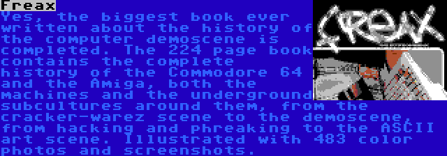 Freax | Yes, the biggest book ever written about the history of the computer demoscene is completed. The 224 page book contains the complete history of the Commodore 64 and the Amiga, both the machines and the underground subcultures around them, from the cracker-warez scene to the demoscene, from hacking and phreaking to the ASCII art scene. Illustrated with 483 color photos and screenshots.