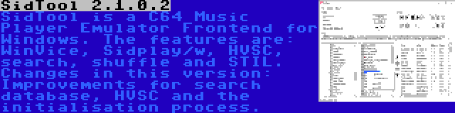 SidTool 2.1.0.2 | SidTool is a C64 Music Player Emulator Frontend for Windows. The features are: WinVice, Sidplay/w, HVSC, search, shuffle and STIL. Changes in this version: Improvements for search database, HVSC and the initialisation process.