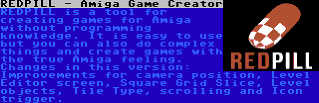 REDPILL - Amiga Game Creator | REDPILL is a tool for creating games for Amiga without programming knowledge. It is easy to use but you can also do complex things and create games with the true Amiga feeling. Changes in this version: Improvements for camera position, Level Editor screen, Square Grid Slice, Level objects, Tile Type, scrolling and Icon trigger.