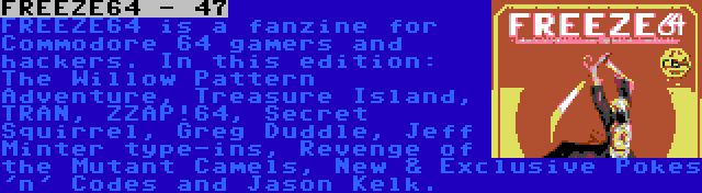 FREEZE64 - 47 | FREEZE64 is a fanzine for Commodore 64 gamers and hackers. In this edition: The Willow Pattern Adventure, Treasure Island, TRAN, ZZAP!64, Secret Squirrel, Greg Duddle, Jeff Minter type-ins, Revenge of the Mutant Camels, New & Exclusive Pokes 'n' Codes and Jason Kelk.