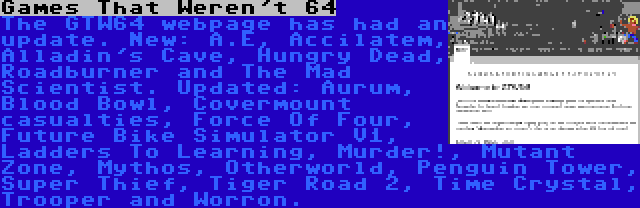 Games That Weren't 64 | The GTW64 webpage has had an update. New: A.E, Accilatem, Alladin's Cave, Hungry Dead, Roadburner and The Mad Scientist. Updated: Aurum, Blood Bowl, Covermount casualties, Force Of Four, Future Bike Simulator V1, Ladders To Learning, Murder!, Mutant Zone, Mythos, Otherworld, Penguin Tower, Super Thief, Tiger Road 2, Time Crystal, Trooper and Worron.