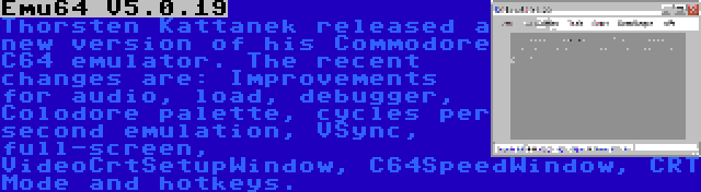 Emu64 V5.0.19 | Thorsten Kattanek released a new version of his Commodore C64 emulator. The recent changes are: Improvements for audio, load, debugger, Colodore palette, cycles per second emulation, VSync, full-screen, VideoCrtSetupWindow, C64SpeedWindow, CRT Mode and hotkeys.