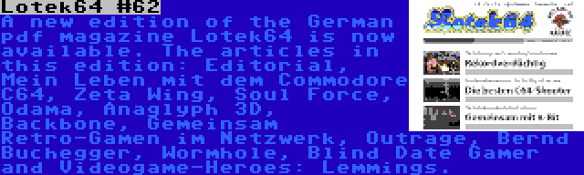 Lotek64 #62 | A new edition of the German pdf magazine Lotek64 is now available. The articles in this edition: Editorial, Mein Leben mit dem Commodore C64, Zeta Wing, Soul Force, Odama, Anaglyph 3D, Backbone, Gemeinsam Retro-Gamen im Netzwerk, Outrage, Bernd Buchegger, Wormhole, Blind Date Gamer and Videogame-Heroes: Lemmings.