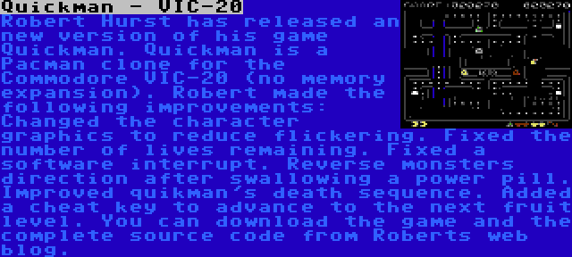 Quickman - VIC-20 | Robert Hurst has released an new version of his game Quickman. Quickman is a Pacman clone for the Commodore VIC-20 (no memory expansion). Robert made the following improvements: Changed the character graphics to reduce flickering. Fixed the number of lives remaining. Fixed a software interrupt. Reverse monsters direction after swallowing a power pill. Improved quikman's death sequence. Added a cheat key to advance to the next fruit level. You can download the game and the complete source code from Roberts web blog.