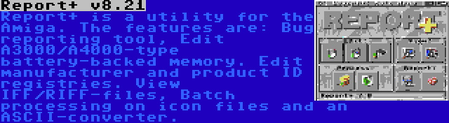 Report+ v8.21 | Report+ is a utility for the Amiga. The features are: Bug reporting tool, Edit A3000/A4000-type battery-backed memory. Edit manufacturer and product ID registries. View IFF/RIFF-files, Batch processing on icon files and an ASCII-converter.