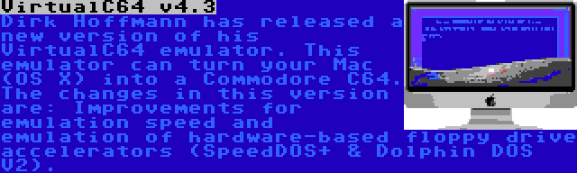 VirtualC64 v4.3 | Dirk Hoffmann has released a new version of his VirtualC64 emulator. This emulator can turn your Mac (OS X) into a Commodore C64. The changes in this version are: Improvements for emulation speed and emulation of hardware-based floppy drive accelerators (SpeedDOS+ & Dolphin DOS V2).