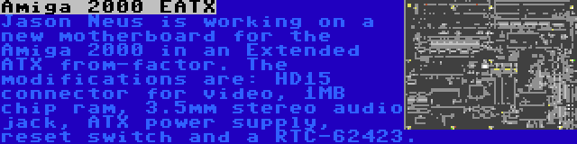 Amiga 2000 EATX | Jason Neus is working on a new motherboard for the Amiga 2000 in an Extended ATX from-factor. The modifications are: HD15 connector for video, 1MB chip ram, 3.5mm stereo audio jack, ATX power supply, reset switch and a RTC-62423.