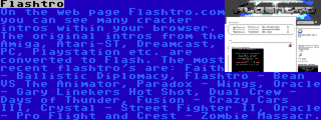 Flashtro | On the web page Flashtro.com you can see many cracker intros within your browser. The original intros from the Amiga, Atari-ST, Dreamcast, PC, Playstation etc. are converted to Flash. The most recent flashtro's are: Faith - Ballistic Diplomacy, Flashtro - Bean VS The Animator, Paradox - Wings, Oracle - Gary Linekers Hot Shot, Dual Crew - Days of Thunder, Fusion - Crazy Cars III, Crystal - Street Fighter II, Oracle - Pro Flight and Crest - Zombie Massacr.