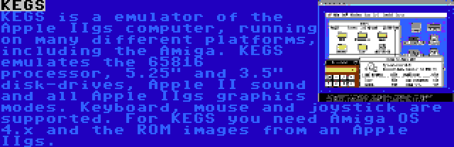 KEGS | KEGS is a emulator of the Apple IIgs computer, running on many different platforms, including the Amiga. KEGS emulates the 65816 processor, 5.25 and 3.5 disk-drives, Apple II sound and all Apple IIgs graphics modes. Keyboard, mouse and joystick are supported.
For KEGS you need Amiga OS 4.x and the ROM images from an Apple IIgs.