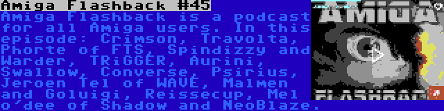 Amiga Flashback #45 | Amiga Flashback is a podcast for all Amiga users. In this episode: Crimson, Travolta, Phorte of FTS, Spindizzy and Warder, TRiGGER, Aurini, Swallow, Converse, Psirius, Jeroen Tel of WAVE, Malmen and Goluigi, Reissecup, Mel o'dee of Shadow and NeoBlaze.