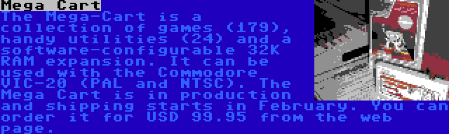 Mega Cart | The Mega-Cart is a collection of games (179), handy utilities (24) and a software-configurable 32K RAM expansion. It can be used with the Commodore VIC-20 (PAL and NTSC).
The Mega Cart is in production and shipping starts in February. You can order it for USD 99.95 from the web page.