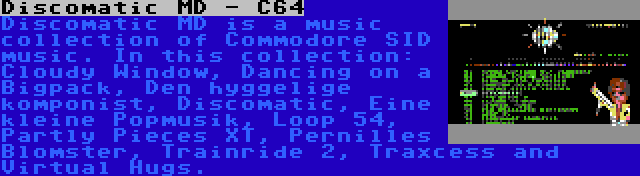 Discomatic MD - C64 | Discomatic MD is a music collection of Commodore SID music. In this collection: Cloudy Window, Dancing on a Bigpack, Den hyggelige komponist, Discomatic, Eine kleine Popmusik, Loop 54, Partly Pieces XT, Pernilles Blomster, Trainride 2, Traxcess and Virtual Hugs.