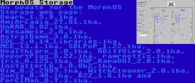 MorphOS Storage | An update for the MorphOS Storage web page: Deark_1.5.9.lha, AmiArcadia_27.81.lha, UnRAR_6.02.lha, FResample_2.0.lha, AstralGame_3.0.lha, SDL_2.0.14_Libraries.lha, MCE_13.1.lha, SDLPoP_1.22.lha, Healthcare_1.0.lha, ADiffView_2.0.lha, ReportPlus_8.22.lha, ramrootfix.lha, Iris_0.125.lha, HWP_RapaGUI_2.0.lha, InstallerLG_1.0.0b2.lha, Vim_8.2.2993.lha, WitchCleaner_2.0.lha, Sonix_0.40.lha, R2Z_1.6.lha and PerCIMan_0.7.3.lha.