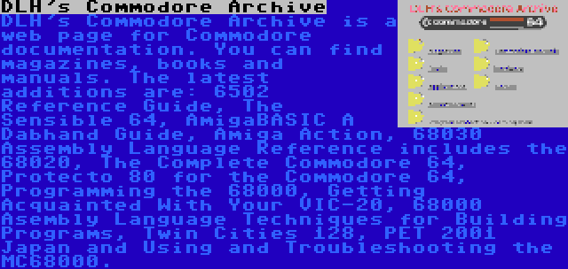 DLH's Commodore Archive | DLH's Commodore Archive is a web page for Commodore documentation. You can find magazines, books and manuals. The latest additions are: 6502 Reference Guide, The Sensible 64, AmigaBASIC A Dabhand Guide, Amiga Action, 68030 Assembly Language Reference includes the 68020, The Complete Commodore 64, Protecto 80 for the Commodore 64, Programming the 68000, Getting Acquainted With Your VIC-20, 68000 Asembly Language Techniques for Building Programs, Twin Cities 128, PET 2001 Japan and Using and Troubleshooting the MC68000.