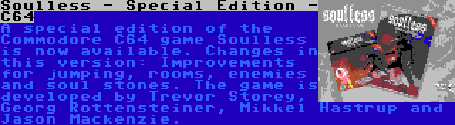 Soulless - Special Edition - C64 | A special edition of the Commodore C64 game Soulless is now available. Changes in this version: Improvements for jumping, rooms, enemies and soul stones. The game is developed by Trevor Storey, Georg Rottensteiner, Mikkel Hastrup and Jason Mackenzie.