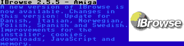 IBrowse 2.5.5 - Amiga | A new version of IBrowse is now available. Changes in this version: Update for Danish, Italian, Norwegian, Polish, Spanish and Swedish. Improvements for the installer, cookies, downloads, JavaScript and memory.