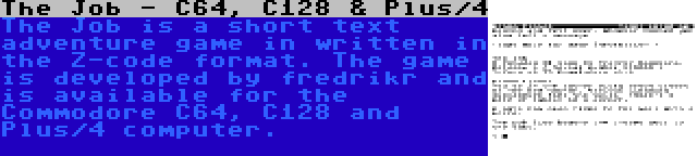 The Job - C64, C128 & Plus/4 | The Job is a short text adventure game in written in the Z-code format. The game is developed by fredrikr and is available for the Commodore C64, C128 and Plus/4 computer.