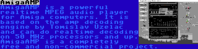AmigaAMP | AmigaAMP is a powerful realtime MPEG audio player for Amiga computers. It is based on the amp decoding engine by Tomislav Uzelac and can do realtime decoding on 50 MHz processors and up. AmigaAMP is a completely free and non-commercial project.