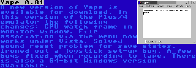 Yape 0.81 | A new version of Yape is available for download. In this version of the Plus/4 emulator the following changes: CPU watch frame in monitor window. File association via the menu now works under Vista. Solved sound reset problem for save states. Ironed out a joystick set-up bug. A few bugs fixed when recording to tape. There is also a 64-bit Windows version available. 