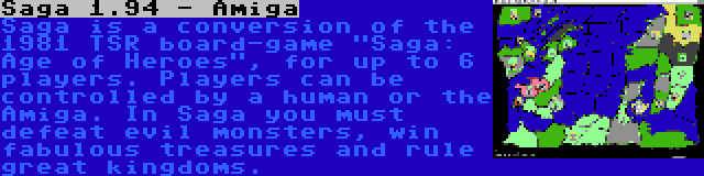 Saga 1.94 - Amiga | Saga is a conversion of the 1981 TSR board-game Saga: Age of Heroes, for up to 6 players. Players can be controlled by a human or the Amiga. In Saga you must defeat evil monsters, win fabulous treasures and rule great kingdoms.