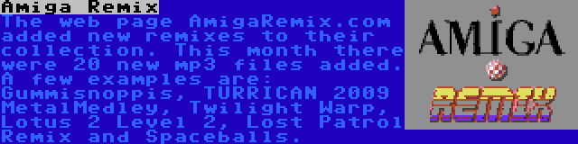 Amiga Remix | The web page AmigaRemix.com added new remixes to their collection. This month there were 20 new mp3 files added. A few examples are: Gummisnoppis, TURRICAN 2009 MetalMedley, Twilight Warp, Lotus 2 Level 2, Lost Patrol Remix and Spaceballs.