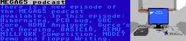 MEGA65 podcast | There is a new episode of the MEGA65 podcast available. In this episode: Hibernated, PCB bug, GBC Core, HDMI Analyser, Gurce's Cat Herding, BASIC10, XEMU, MILLFORK Competition, MODE7 Demo and Floppy Writing.