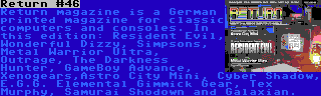 Return #46 | Return magazine is a German printed magazine for classic computers and consoles. In this edition: Resident Evil, Wonderful Dizzy, Simpsons, Metal Warrior Ultra, Outrage, The Darkness Hunter, GameBoy Advance, Xenogears,Astro City Mini, Cyber Shadow, E.G.G. Elemental Gimmick Gear, Tex Murphy, Samurai Shodown and Galaxian.